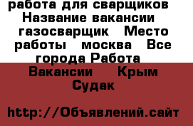 работа для сварщиков › Название вакансии ­ газосварщик › Место работы ­ москва - Все города Работа » Вакансии   . Крым,Судак